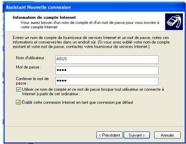 Assistant Nouvelle connexion Information de compte Internet Vous aura besoin d'un nom de compte et d'un mot de passe pour vous inscrire à votre compte Internet. Enter un nom de compte de fournisseur de services Internet et un mot de passe, notez ces informations et conservées dans un endont ou (S vous avez possible votre nom de compte existant et votre mot de passe, contactez votre fournisseur de services Internet.) Nom d'utilisateur : ASUS Mot de passe : ****** Confirme le mot de passe : ****** ✓ Utiliser ce nom de compte et ce mot de passe lorsque tout utilisateur se connecte à Internet à partir de cet ordinateur. ✓ Estabit cette connexion Internet en tant que connexion par défaut < Précédent Survánt > Annulé