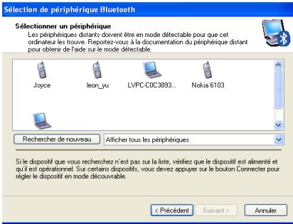 Sélection de périphérique Bluetooth Sélectionner un périphérique Les périphériques distants doivent être en mode détectable pour que cet ordinateur les trouve. Reportez-vous à la documentation du périphérique distant pour obtens de l'fxde sur le mode détectable. Joyce leon_yu LVPC-COC3893... Nokia 6103 Recherer de nouveau Afficher tous les périphériques Si le dispositif que vous recherchez n'est pas sur la liste, vérifiez que le dispositif est alimenté et qu'il est opérationnel. Sur certains dispositifs, vous devez appuyer sur le bouton Connecter pour régler le dispositif en mode découvrir. < Précédent Suivant > Annuler