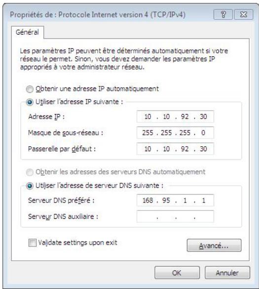 Propriétés de : Protocole Internet version 4 (TCP/IPv4) Général Les paramètres IP peuvent être déterminés automatiquement si votre réseau le permet. Sinon, vous devez demander les paramètres IP appropriés à votre administrateur réseau. Obtenir une adresse IP automatiquement Utiliser l'adresse IP suivante : Adresse IP : 10 . 10 . 92 . 30 Masque de gous-réseau : 255 . 255 . 255 . 0 Passerelle par défaut : 10 . 10 . 92 . 30 Obtenir les adresses des serveurs DNS automatiquement Utiliser l'adresse de serveur DNS suivante : Serveur DNS préféré : 168 . 95 . 1 . 1 Serveur DNS auxiliaire : . . . Valdate settings upon exit Avancé... OK Annuler