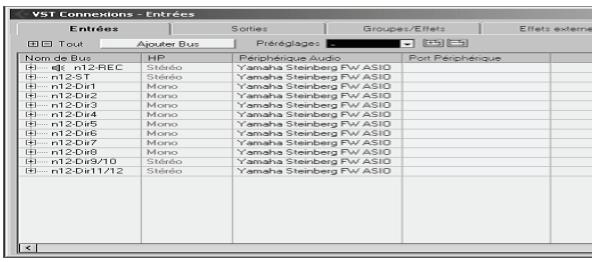 VST Connections - Entrées Entrées Sorties Groupes/Effets Effets externa Tout Ajuster Bus Préréglages Nom de Bus HP Péphérique Audio Port Péphérique n12-REC Stéréo Yamaha Steinberg FW ASIO n12-ST Stéréo Yamaha Steinberg FW ASIO n12-Dir1 Mono Yamaha Steinberg FW ASIO n12-Dir2 Mono Yamaha Steinberg FW ASIO n12-Dir3 Mono Yamaha Steinberg FW ASIO n12-Dir4 Mono Yamaha Steinberg FW ASIO n12-Dir5 Mono Yamaha Steinberg FW ASIO n12-Dir6 Mono Yamaha Steinberg FW ASIO n12-Dir7 Mono Yamaha Steinberg FW ASIO n12-Dir8 Mono Yamaha Steinberg FW ASIO n12-Dir9/10 Stéréo Yamaha Steinberg FW ASIO n12-Dir11/12 Stéréo Yamaha Steinberg FW ASIO