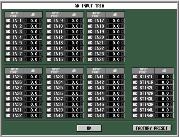 AD INPUT TRIM INPUT PORT:dB AD IN 1 0.0 AD IN 9 0.0 AD IN17 0.0 AD IN 2 0.0 AD IN10 0.0 AD IN18 0.0 AD IN 3 0.0 AD IN11 0.0 AD IN19 0.0 AD IN 4 0.0 AD IN12 0.0 AD IN20 0.0 AD IN 5 0.0 AD IN13 0.0 AD IN21 0.0 AD IN 6 0.0 AD IN14 0.0 AD IN22 0.0 AD IN 7 0.0 AD IN15 0.0 AD IN23 0.0 AD IN 8 0.0 AD IN16 0.0 AD IN24 0.0 INPUT PORT:dB AD IN25 0.0 AD IN33 0.0 AD IN41 0.0 AD IN26 0.0 AD IN34 0.0 AD IN42 0.0 AD IN27 0.0 AD IN35 0.0 AD IN43 0.0 AD IN28 0.0 AD IN36 0.0 AD IN44 0.0 AD IN29 0.0 AD IN37 0.0 AD IN45 0.0 AD IN30 0.0 AD IN38 0.0 AD IN46 0.0 AD IN31 0.0 AD IN39 0.0 AD IN47 0.0 AD IN32 0.0 AD IN40 0.0 AD IN48 0.0 INPUT PORT:dB AD STIN1L 0.0 AD STIN1R 0.0 AD STIN2L 0.0 AD STIN2R 0.0 AD STIN3L 0.0 AD STIN3R 0.0 AD STIN4L 0.0 AD STIN4R 0.0 OK FACTORY PRESET