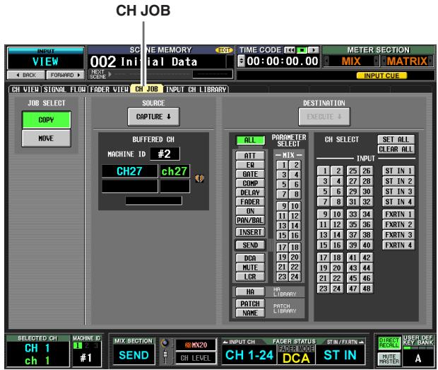 CH JOB VIEW 002 Initial Data TIME CODE 10:00:00.00 METER SECTION MIX MATRIX INPUT CUE BACK FORWARD CH VIEW STENAL FLOW FADER VIEW CH JOB INPUT CH LIBRARY JOB SELECT COPY MOVE SOURCE CAPTURE ↓ BUFFERED CH MACHINE ID #2 CH27 ch27 DESTINATION EXECUTE ↓ ALL PARAMETER SELECT ATT MIX INPUT EQ 1 2 DATE 3 4 COMP 5 6 DELAY 7 8 FADER 9 10 ON 11 12 PON/BAL 13 14 INSERT 15 16 SEND 17 18 DCA 19 20 MUTE 21 22 LCR 23 24 HA HL LIBRARY PATCH PATCH LIBRARY NAME CH SELECT SET ALL CLEAR ALL ST IN 1 25 26 ST IN 1 ST IN 2 27 28 ST IN 2 ST IN 3 29 30 ST IN 3 ST IN 4 31 32 ST IN 4 FXRTN 1 33 34 FXRTN 1 FXRTN 2 35 36 FXRTN 2 FXRTN 3 37 38 FXRTN 3 FXRTN 4 SELECTED CH MACHINE ID CH 1 MIX SECTION INPUT CH FADER STATUS ST IN /FXRTN DIRECT FOR ALL USER DEF KEY BANK CH 1 #1 SEND CH LEVEL CH 1-24 DCA ST IN HUTE MASTER A