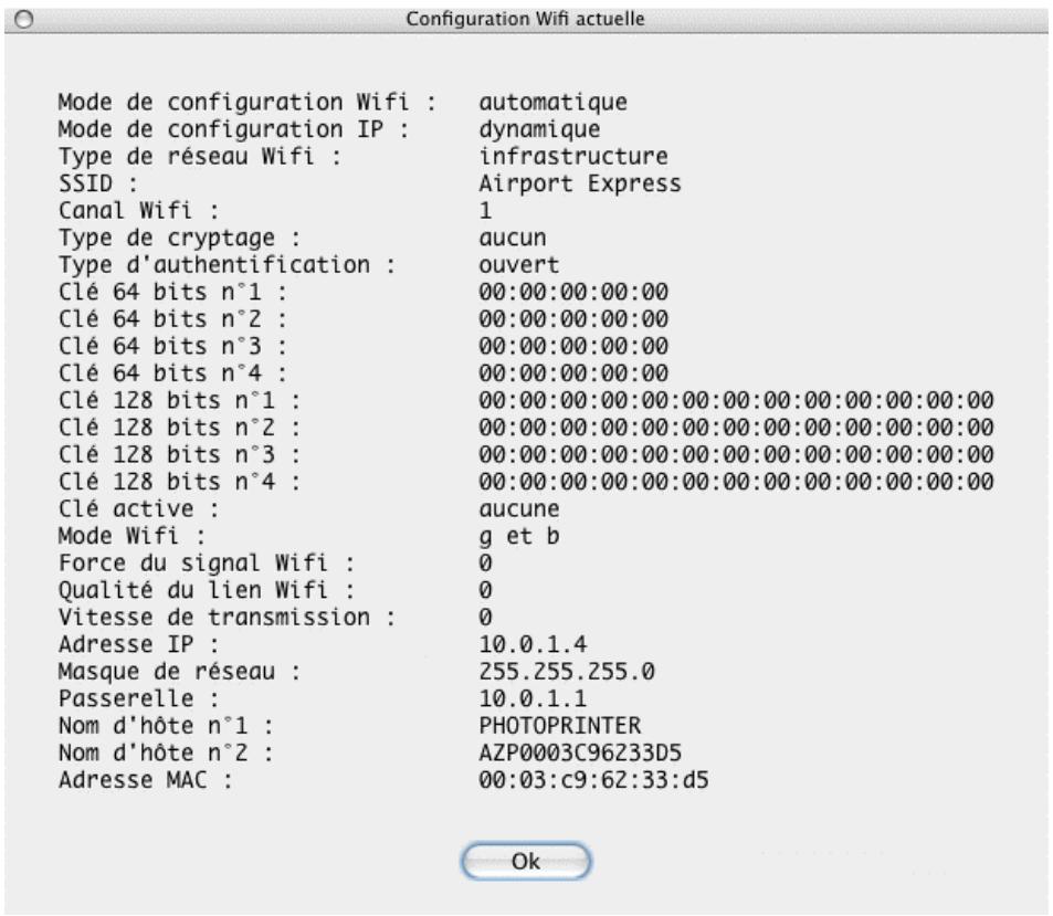Configuration Wifi actuelle Mode de configuration Wifi : automatique Mode de configuration IP : dynamique Type de réseau Wifi : infrastructure SSID : Airport Express Canal Wifi : 1 Type de cryptage : aucun Type d'authentication : ouvert Clé 64 bits n°1 : 00:00:00:00:00 Clé 64 bits n°2 : 00:00:00:00:00 Clé 64 bits n°3 : 00:00:00:00:00 Clé 64 bits n°4 : 00:00:00:00:00 Clé 128 bits n°1 : 00:00:00:00:00:00:00:00:00:00:00:00 Clé 128 bits n°2 : 00:00:00:00:00:00:00:00:00:00:00:00:00 Clé 128 bits n°3 : 00:00:00:00:00:00:00:00:00:00:00:00:00 Clé 128 bits n°4 : 00:00:00:00:00:00:00:00:00:00:00:00:00 Clé active : aucune Mode Wifi : g et b Force du signal Wifi : 0 Qualité du lien Wifi : 0 Vitesse de transmission : 0 Adresse IP : 10.0.1.4 Masque de réseau : 255.255.255.0 Passerelle : 10.0.1.1 Nom d'hôte n°1 : PHOTOPRINTER Nom d'hôte n°2 : AZP0003C96233D5 Adresse MAC : 00:03:c9:62:33:d5 Ok