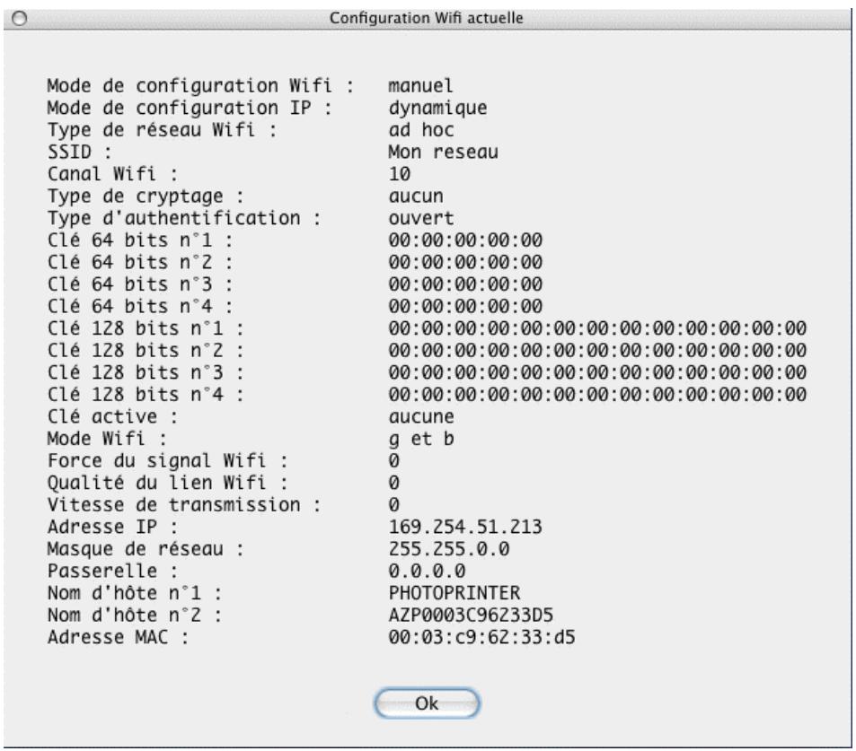 Configuration Wifi actuelle Mode de configuration Wifi : manuel Mode de configuration IP : dynamique Type de réseau Wifi : ad hoc SSID : Mon reseau Canal Wifi : 10 Type de cryptage : aucun Type d'authentication : ouvert Clé 64 bits n°1 : 00:00:00:00:00 Clé 64 bits n°2 : 00:00:00:00:00 Clé 64 bits n°3 : 00:00:00:00:00 Clé 64 bits n°4 : 00:00:00:00:00 Clé 128 bits n°1 : 00:00:00:00:00:00:00:00:00:00:00:00 Clé 128 bits n°2 : 00:00:00:00:00:00:00:00:00:00:00:00:00 Clé 128 bits n°3 : 00:00:00:00:00:00:00:00:00:00:00:00:00 Clé 128 bits n°4 : 00:00:00:00:00:00:00:00:00:00:00:00:00 Clé active : aucune Mode Wifi : g et b Force du signal Wifi : 0 Qualité du lien Wifi : 0 Vitesse de transmission : 0 Adresse IP : 169.254.51.213 Masque de réseau : 255.255.0.0 Passerelle : 0.0.0.0 Nom d'hôte n°1 : PHOTOPRINTER Nom d'hôte n°2 : AZP0003C96Z33D5 Adresse MAC : 00:03:c9:62:33:d5 Ok