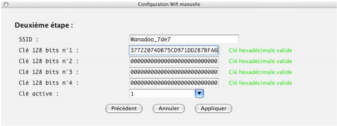 Configuration Wifi manuelle Deuxième étape : SSID : Wanadoo_7de7 Clé 128 bits n°1 : 37722074DB75CD971DD2B7BFA6 Clé hexadécimale valide Clé 128 bits n°2 : 00000000000000000000000000 Clé hexadécimale valide Clé 128 bits n°3 : 0000000000000000000000000 Clé hexadécimale valide Clé 128 bits n°4 : 000000000000000000000000 Clé hexadécimale valide Clé active : 1 Précédent Annuler Appliquer