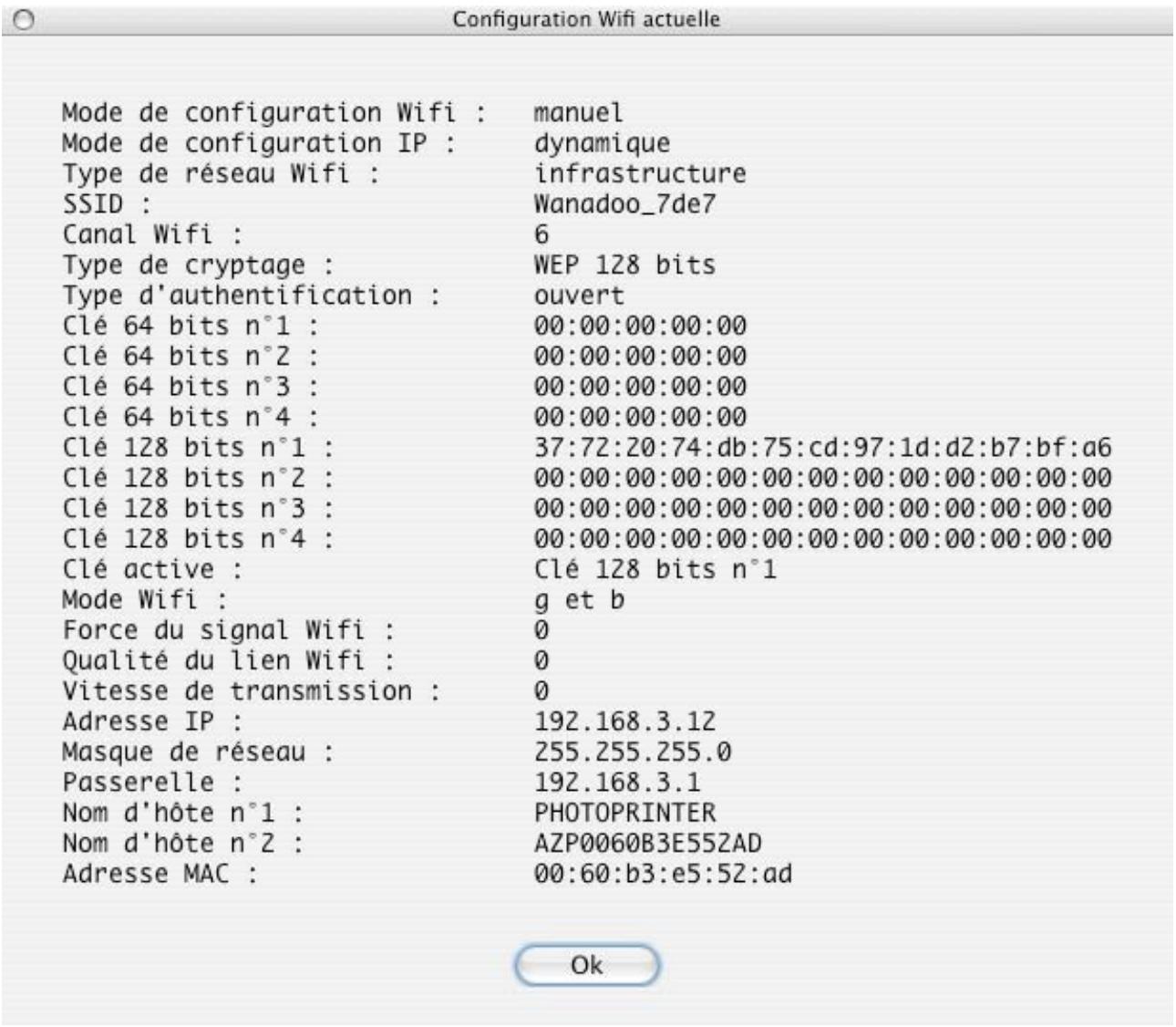 Configuration Wifi actuelle Mode de configuration Wifi : manuel Mode de configuration IP : dynamique Type de réseau Wifi : infrastructure SSID : Wanadoo_7de7 Canal Wifi : 6 Type de cryptage : WEP 128 bits Type d'authentication : ouvert Clé 64 bits n°1 : 00:00:00:00:00 Clé 64 bits n°2 : 00:00:00:00:00 Clé 64 bits n°3 : 00:00:00:00:00 Clé 64 bits n°4 : 00:00:00:00:00 Clé 128 bits n°1 : 37:72:20:74:db:75:cd:97:1d:d2:b7:bf:a6 Clé 128 bits n°2 : 00:00:00:00:00:00:00:00:00:00:00:00 Clé 128 bits n°3 : 00:00:00:00:00:00:00:00:00:00:00:00 Clé 128 bits n°4 : 00:00:00:00:00:00:00:00:00:00:00:00 Clé active : Clé 128 bits n°1 Mode Wifi : g et b Force du signal Wifi : 0 Qualité du lien Wifi : 0 Vitesse de transmission : 0 Adresse IP : 192.168.3.12 Masque de réseau : 255.255.255.0 Passerelle : 192.168.3.1 Nom d'hôte n°1 : PHOTOPRINTER Nom d'hôte n°2 : AZP0060B3E552AD Adresse MAC : 00:60:b3:e5:52:ad Ok