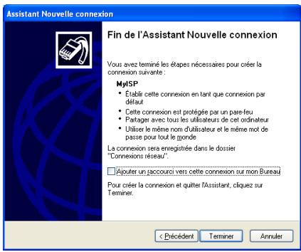 Assistant Nouvelle connexion Fin de l'Assistant Nouvelle connexion Vous avez terminé les étapes nécessaires pour créer la connexion suivante : MyISP • Établir cette connexion en tant que connexion par défaut • Cette connexion est protégée par un pare-feu • Partage avec tous les utilisateurs de cet ordinateur • Utiliser le même nom d'utilisateur et le même mot de passe pour tout le monde La connexion sera enregistrée dans le dossier "Connexions réseau". □ Ajouter un paccouri vers cette connexion sur mon Bureau Pour créer la connexion et quitter l'Assistant, cliquez sur Terminer. < Précédent Terminer Annuler