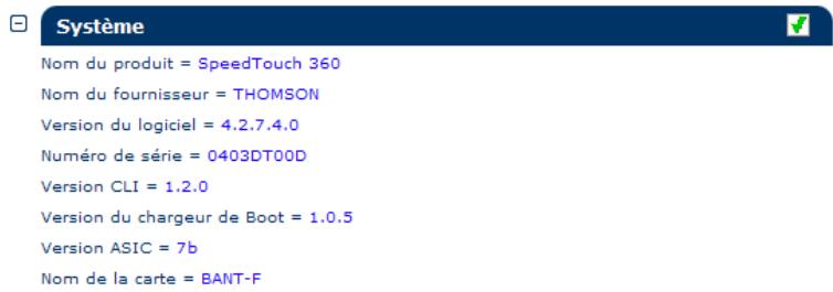 Système Nom du produit = SpeedTouch 360 Nom du fournisseur = THOMSON Version du logiciel = 4.2.7.4.0 Numéro de série = 0403DT00D Version CLI = 1.2.0 Version du chargeur de Boot = 1.0.5 Version ASIC = 7b Nom de la carte = BANT-F