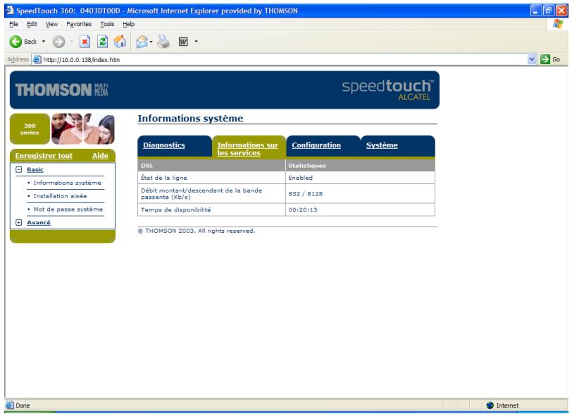 SpeedTouch 360: 0403DT00D - Microsoft Internet Explorer provided by THOMSON File Edit View Favorites Tools Help Back Address http://10.0.0.138/index.htm GO THOMSON MULTI MEDIA speedtouch ALCATEL 300 series Enregistrer tout Aide Basic • Informations système • Installation aisée • Mot de passe système Avancé Informations système Diagnostics Informations sur les services Configuration Système DSL Statistiques État de la ligne Enabled Débit montant/descendant de la bande passante (Kb/s) 832 / 8128 Temps de disponibilité 00:20:13 © THOMSON 2003. All rights reserved. Done Internet