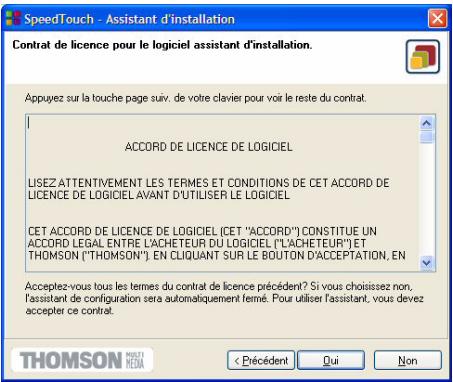 SpeedTouch - Assistant d'installation Contrat de licence pour le logiciel assistant d'installation. Appuyez sur la touche page suiv. de votre clavier pour voir le reste du contrat. ACCORD DE LICENCE DE LOGICIEL LISEZ ATTENTIVEMENT LES TERMES ET CONDITIONS DE CET ACCORD DE LICENCE DE LOGICIEL AVANT D'UTILISER LE LOGICIEL CET ACCORD DE LICENCE DE LOGICIEL (CET "ACCORD") CONSTITUE UN ACCORD LEGAL ENTRE L'ACHETEUR DU LOGICIEL ("L'ACHETEUR") ET THOMSON ("THOMSON"). EN CLIQUANT SUR LE BOUTON D'ACCEPTATION, EN Acceptez-vous tous les termes du contrat de licence précédent? Si vous choisissez non, l'assistant de configuration sera automatiquement fermé. Pour utiliser l'assistant, vous devez accepter ce contrat. < Pécédent Qui Non THOMSON MÉDIA