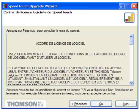 SpeedTouch Upgrade Wizard Contrat de licence logicielle du SpeedTouch Appuyez sur Page suiv. pour consulter le reste du contrat. ACCORD DE LICENCE DE LOGICIEL LISEZ ATTENTIVEMENT LES TERMES ET CONDITIONS DE CET ACCORD DE LICENCE DE LOGICIEL AVANT D'UTILISER LE LOGICIEL CET ACCORD DE LICENCE DE LOGICIEL (CET "ACCORD") CONSTITUE UN ACCORD LEGAL ENTRE L'ACHETEUR DU LOGICIEL ("L'ACHETEUR") ET THOMSON Telecom Belgium ("THOMSON"). EN CLIQUANT SUR LE BOUTON D'ACCEPTATION, EN UTILISANT, EN INSTALLANT LE LOGICIEL (LE "LOGICIEL", REGULIEREMENT MIS A JOUR PAR THOMSON), L'ACHETEUR ACCEPTÉ DE RESPECTER LES TERMES ET CONDITIONS DE CET ACCORD. Acceptez-vous toutes les conditions du contrat de licence ? Si vous cliquez sur Non, l'installation se terminers. Pour exécuter l'Assistant de mise à niveau, vous devez accepter ce contrat. < Précident Qui Non THOMSON MUSENTI MEDIA