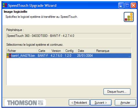 SpeedTouch Upgrade Wizard Image logicielle Spécifiez le logiciel système à transférer au SpeedTouch. Périphérique : SpeedTouch 360 - 0403DT00D - BANT-F - 4.2.7.4.0 Sélectionnez le logiciel système et continuez. Fichier Carte Version Config Date Remarque bantf_AA4276.bin BANT-F 4.2.7.6.0 1.2.0 28/01/2004 Disque foumi... THOMSON MISTI MEDIA < Précédent Suivant > Annuler