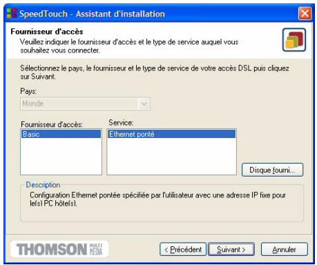 SpeedTouch - Assistant d'installation Fournisseur d'accès Veuillez indiquer le fournisseur d'accès et le type de service auquel vous souhaitez vous connecter. Sélectionnez le pays, le fournisseur et le type de service de votre accès DSL puis cliquez sur Suivant. Pays: Monde Fournisseur d'accès: Basic Service: Ethernet porté Disque fourni... Description Configuration Ethernet portée spécifiée par l'utilisateur avec une adresse IP fixe pour let's PC hôtels! < Précédent Suivant > Annuler THOMSON MULTID MEDIA