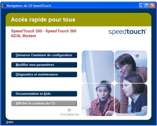 Navigateur de CD SpeedTouch Accès rapide pour tous Speed Touch 350 - Speed Touch 360 ADSL Modem speedtouch™ Démarrer l'assistant de configuration Modifier mes paramètres Diagnostics et maintenance Documentation et Aide Afficher le contenu du CD THOMSON Quitter