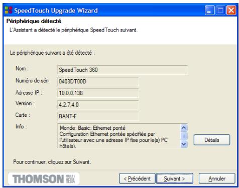 SpeedTouch Upgrade Wizard Péripérique détecté L'Assistant a détecté le péripérique SpeedTouch suivant. Le péripérique suivant a été détecté : Nom : SpeedTouch 360 Numéro de séni 0403DT00D Adresse IP : 10.0.0.138 Version : 4.2.7.4.0 Carte : BANT-F Info : Monde; Basic; Ethernet ponté Configuration Ethernet pontée spécifiée par l'utilisateur avec une adresse IP fixe pour le(s) PC hôtels) Pour continuer, cliquez sur Suivant. THOMSON MERTI HESM < Précédent Suivant > Annuler