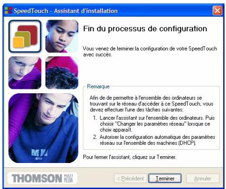 SpeedTouch - Assistant d'installation Fin du processus de configuration Vous venez de terminer la configuration de votre SpeedTouch avec succès. Remarque Afin de de permettre à l'ensemble des ordinateurs se trouvant sur le réseau d'accéder à ce SpeedTouch, vous devez effectuer l'une des tâches suivantes: 1. Lancer l'assistant sur l'ensemble des ordinateurs. Puis choisir "Changer les paramètres réseau" lorsque ce choix apparaît. 2. Autoriser la configuration automatique des paramètres réseau sur l'ensemble des machines (DHCP). Pour fermer l'assistant, cliquez sur Terminer. THOMSON MULTI HEMA < Pécédent Terminer Annuler
