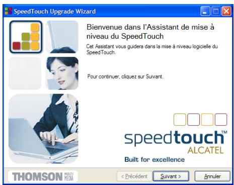 SpeedTouch Upgrade Wizard Bienvenue dans l'Assistant de mise à niveau du SpeedTouch Cet Assistant vous guidera dans la mise à niveau logicielle du SpeedTouch. Pour continuer, cliquez sur Suivant. speedtouch™ ALCATEL Built for excellence THOMSON MUSELI HESM < Précédent Suivant > Annuler