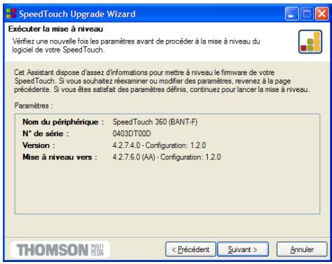 Exécuter la mise à niveau Vérifiez une nouvelle fois les paramètres avant de procéder à la mise à niveau du logiciel de votre SpeedTouch. Cat Assistant dispose d'assez d'informations pour mettre à niveau le firmware de votre SpeedTouch. Si vous souhaitez réxaminer ou modifier des paramètres, revenez à la page précédente. Si vous êtes satisfait des paramètres définis, continuez pour lancer la mise à niveau. Paramètres : Nom du périphérique : SpeedTouch 360 (BANT-F) N° de série : 0403DT00D Version : 4.2.7.4.0 - Configuration: 1.2.0 Mise à niveau vers : 4.2.7.6.0 (AA) - Configuration: 1.2.0 < Précédent Suivant > Annuler