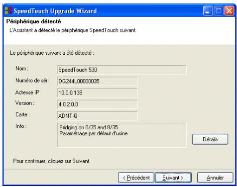 SpeedTouch Upgrade Wizard Périphérique détecté L'Assistant a détecté le périphérique SpeedTouch suivant. Le périphérique suivant a été détecté : Nom : SpeedTouch 530 Numéro de séni DG.244L00000035 Adresse IP : 10.0.0.138 Version : 4.0.2.0.0 Carte : ADNT-Q Info : Bridging on 0/35 and 8/35 Paramétrage par défaut d'usine Détails Pour continuer, cliquez sur Suivant. < Précédent Suivant > Annuler