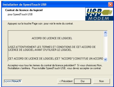 Installation de SpeedTouch USB Contrat de licence du logiciel pour SpeedTouch USB Appuyez sur la touche Page suiv. pour voir le reste du contrat. ACCORD DE LICENCE DE LOGICIEL LISEZ ATTENTIVEMENT LES TERMES ET CONDITIONS DE CET ACCORD DE LICENCE DE LOGICIEL AVANT D'UTILISER LE LOGICIEL CET ACCORD DE LICENCE DE LOGICIEL (CET "ACCORD") CONSTITUE UN ACCORD Acceptez-vous tous les termes du contrat de licence précédent? Si vous choisissez Non, installation s'arriètera. Pour installer SpeedTouch USB, vous devez accepter ce contrat. speedtouch < Précédent Oui Non