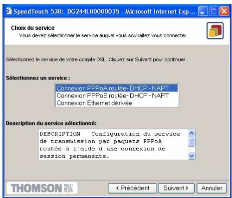 SpeedTouch 530: DG24L00000035 - Microsoft Internet Exp... Choi du service Vous devez sélectionner le service auquel vous souhaitez vous connecter. Sélectionnez le service de votre compte DSL. Cliquez sur Suivant pour continuer. Sélectionnez un service : Connexion PPPoA routée- DHCP - NAPT Connexion PPPoE routée- DHCP - NAPT Connexion Ethernet dérivée Description du service sélectionné: DESCRIPTION Configuration du service de transmission par paquets PPPoA routée à l'aide d'une connexion de session permanente. THOMSON MUSI MEDIA < Précédent Suivant > Annuler