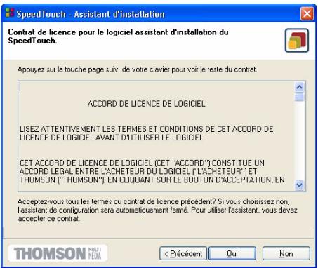 SpeedTouch - Assistant d'installation Contrat de licence pour le logiciel assistant d'installation du SpeedTouch. Appuyez sur la touche page suiv. de votre clavier pour voir le reste du contrat. ACCORD DE LICENCE DE LOGICIEL LISEZ ATTENTIVEMENT LES TERMES ET CONDITIONS DE CET ACCORD DE LICENCE DE LOGICIEL AVANT D'UTILISER LE LOGICIEL CET ACCORD DE LICENCE DE LOGICIEL (CET "ACCORD") CONSTITUE UN ACCORD LEGAL ENTRE L'ACHETEUR DU LOGICIEL ("L'ACHETEUR") ET THOMSON ("THOMSON"). EN CLIQUANT SUR LE BOUTON D'ACCEPTATION, EN Acceptez-vous tous les termes du contrat de licence précédent? Si vous choisissez non, l'assistant de configuration sera automatiquement fermé. Pour utiliser l'assistant, vous devez accepter ce contrat. < Pécédent Qui Non THOMSON MÉDIA