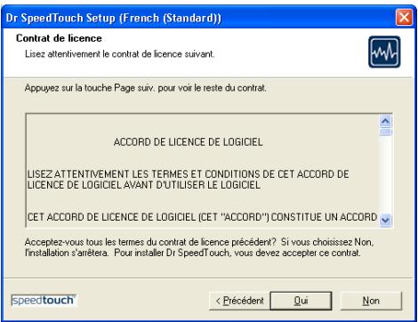 Dr SpeedTouch Setup (French (Standard)) Contrat de licence Lisez attentivement le contrat de licence suivant. Appuyez sur la touche Page suiv. pour voir le reste du contrat. ACCORD DE LICENCE DE LOGICIEL Lisez ATTENTIVEMENT LES TERMES ET CONDITIONS DE CET ACCORD DE LICENCE DE LOGICIEL AVANT D'UTILISER LE LOGICIEL CET ACCORD DE LICENCE DE LOGICIEL (CET "ACCORD") CONSTITUE UN ACCORD Acceptez-vous tous les termes du contrat de licence précédent? Si vous choisissez Non, installation s'arétera. Pour installer Dr SpeedTouch, vous devez accepter ce contrat. speedtouch < Précédent Qui Non