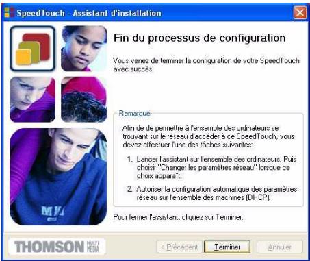 SpeedTouch - Assistant d'installation Fin du processus de configuration Vous venez de terminer la configuration de votre SpeedTouch avec succès. Remarque Afin de de permettre à l'ensemble des ordinateurs se trouvant sur le réseau d'accéder à ce SpeedTouch, vous devz effectuer l'une des tâches suivantes: 1. Lancer l'assistant sur l'ensemble des ordinateurs. Puis choisi "Changer les paramètres réseau" lorsque ce choix apparaît. 2. Autoriser la configuration automatique des paramètres réseau sur l'ensemble des machines (DHCP). Pour ferner l'assistant, cliquez sur Téminer. THOMSON MÉRDA < Précident Terminer Annuler