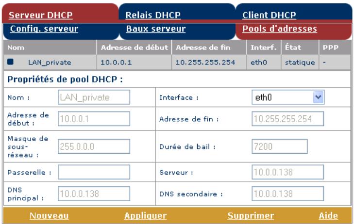 Serveur DHCP Relais DHCP Client DHCP Config. serveur Baux serveur Pools d'adresses Nom Adresse de début Adresse de fin Interf. État PPP ■ LAN_private 10.0.0.1 10.255.255.254 eth0 statique - Propriétés de pool DHCP : Nom : LAN_private Interface : eth0 Adresse de début : 10.0.0.1 Adresse de fin : 10.255.255.254 Masque de sous-réseau : 255.0.0.0 Durée de bail : 7200 Passerelle : Serveur : 10.0.0.138 DNS principal : 10.0.0.138 DNS secondaire : 10.0.0.138 Nouveau Appliquer Supprimer Aide