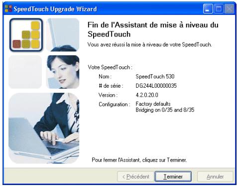 SpeedTouch Upgrade Wizard Fin de l'Assistant de mise à niveau du SpeedTouch Vous avez réussi la mise à niveau de votre SpeedTouch. Votre SpeedTouch : Nom : SpeedTouch 530 de série : DG244L00000035 Version : 4.2.0.20.0 Configuration : Factory defaults Bridging on 0/35 and 8/35 Pour fermer l'Assistant, cliquez sur Terminer. < Précédent Terminer Annuler