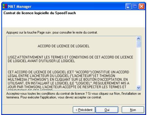NAT Manager Contrat de licence logicielle du SpeedTouch Appuyez sur la touche Page suiv. pour consulter le reste du contrat. ACCORD DE LICENCE DE LOGICIEL LISEZ ATTENTIVEMENT LES TERMES ET CONDITIONS DE CET ACCORD DE LICENCE DE LOGICIEL AVANT D'UTILISER LE LOGICIEL CET ACCORD DE LICENCE DE LOGICIEL (CET "ACCORD") CONSTITUE UN ACCORD LEGAL ENTRE L'ACHETEUR DU LOGICIEL ("L'ACHETEUR") ET THOMSON MULTIMÉDIA ("THOMSON") EN CLIQUANT SUR LE BOUTON D'ACCEPTATION, EN UTILISANT, EN INSTALLANT LE LOGICIEL (LE "LOGICIEL", REGULIEREMENT MIS A JOUR PAR THOMSON), L'ACHETEUR ACCEPTÉ DE RESPECTER LES TERMES ET CONDUCTIONS DE CET ACCORD. Acceptez-vous toutes les conditions du contrat de licence ? Si vous cliquez sur Non, l'installation se terminera. Pour exécuter l'application, vous devez accepter ce contrat. < Précédent Qui Non