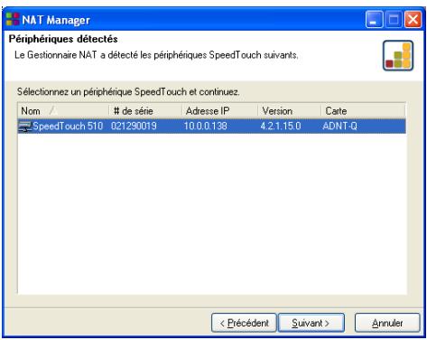 NAT Manager Périphériques détectés Le Gestionnaire NAT a détecté les périphériques SpeedTouch suivants. Sélectionnez un périphérique SpeedTouch et continuez. Nom # de série Adresse IP Version Carte SpeedTouch 510 021290019 10.0.0.138 4.2.1.15.0 ADNT-Q < Précédent Suivant > Annuler