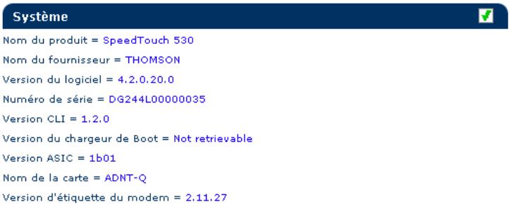 Système Nom du produit = SpeedTouch 530 Nom du fournisseur = THOMSON Version du logiciel = 4.2.0.20.0 Numéro de série = DG244L00000035 Version CLI = 1.2.0 Version du chargeur de Boot = Not retrievable Version ASIC = 1b01 Nom de la carte = ADNT-Q Version d'étiquette du modem = 2.11.27