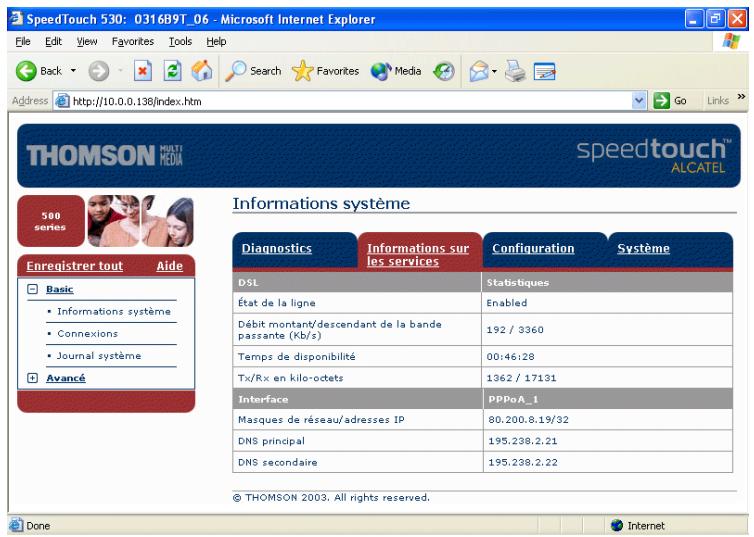 SpeedTouch 530: 0316B9T_06 - Microsoft Internet Explorer File Edit View Favorites Tools Help Back Search Favorites Media Go Links Address http://10.0.0.138/index.htm ThOMSON MULTI MEDIA speedtouch™ ALCATEL 500 series Enregistrer tout Aide Basic • Informations système • Connexions • Journal système Avancé Informations système Diagnostics Informations sur les services Configuration Système DSL Statistiques État de la ligne Enabled Débit montant/descendant de la bande passante (Kb/s) 192 / 3360 Temps de disponibilité 00:46:28 Tx/Rx en kilo-octets 1362 / 17131 Interface PPPoA_1 Masques de réseau/adresses IP 80.200.8.19/32 DNS principal 195.238.2.21 DNS secondaire 195.238.2.22 © THOMSON 2003. All rights reserved. Done Internet