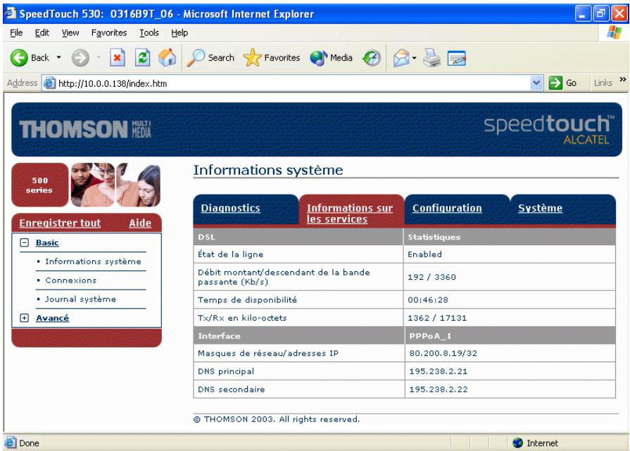 SpeedTouch 530: 0316B9T_06 - Microsoft Internet Explorer File Edit View Favorites Tools Help Back Search Favorites Media Address http://10.0.0.138/index.htm Go Links THOMSON MULTI MEDIA speedtouch™ ALCATEL 500 series Enregistrer tout Aide Basic • Informations système • Connexions • Journal système Avancé Informations système Diagnostics Informations sur les services Configuration Système DSL Statistiques État de la ligne Enabled Débit montant/descendant de la bande passante (Kb/s) 192 / 3360 Temps de disponibilité 00:46:28 Tx/Rx en kilo-octets 1362 / 17131 Interface PPPoA_1 Masques de réseau/adresses IP 80.200.8.19/32 DNS principal 195.238.2.21 DNS secondaire 195.238.2.22 © THOMSON 2003. All rights reserved. Done Internet