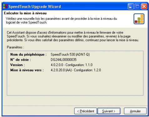 SpeedTouch Upgrade Wizard Exécuter la mise à niveau Vérifiez une nouvelle fois les paramètres avant de procéder à la mise à niveau du logiciel de votre SpeedTouch. Cet Assistant dispose d'assez d'informations pour mettre à niveau le firmware de votre SpeedTouch. Si vous souhaitez réxraminer ou modifier des paramètres, revenez à la page précédente. Si vous êtes satisfait des paramètres définis, continuez pour lancer la mise à niveau. Paramètres : Nom du périphérique : SpeedTouch 530 (ADNT-Q) N° de série : DG244L00000035 Version : 4.0.2.0.0 - Configuration: 1.1.0 Mise à niveau vers : 4.2.0.20.0 (AA) - Configuration: 1.2.0 < Précédent Suivant > Annuler