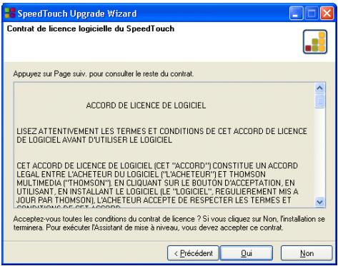 SpeedTouch Upgrade Wizard Contrat de licence logicielle du SpeedTouch Appuyez sur Page suiv, pour consulter le reste du contrat. ACCORD DE LICENCE DE LOGICIEL LISEZ ATTENTIVEMENT LES TERMES ET CONDITIONS DE CET ACCORD DE LICENCE DE LOGICIEL AVANT D'UTILISER LE LOGICIEL CET ACCORD DE LICENCE DE LOGICIEL (CET "ACCORD") CONSTITUE UN ACCORD LEGAL ENTRE L'ACHETEUR DU LOGICIEL ("L'ACHETEUR") ET THOMSON MULTIMEDIA ("THOMSON") EN CLIQUANT SUR LE BOUTON D'ACCEPTATION, EN UTILISANT, EN INSTALLANT LE LOGICIEL (LE "LOGICIEL", REGULIEREMENT MIS A JOUR PAR THOMSON), L'ACHETEUR ACCEPTÉ DE RESPECTER LES TERMES ET CONSOLIDÉS DE CET ACCORD. Acceptez-vous toutes les conditions du contrat de licence ? Si vous cliquez sur Non, installation se terminera. Pour exécuter l'Assistant de mise à niveau, vous devez accepter ce contrat. < Précédent Qui Non