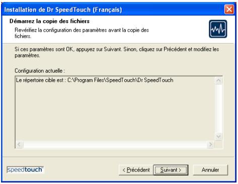 Installation de Dr SpeedTouch (Français) Démarrez la copie des fichiers Revérifiez la configuration des paramètres avant la copie des fichiers. Si ces paramètres sont OK, appuyez sur Suivant. Sinon, cliquez sur Précédent et modifiez les paramètres. Configuration actuelle: Le répertoire cible est : C:\Program Files\SpeedTouch\Dr SpeedTouch speedtouch Annuler