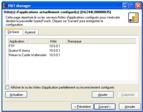 NAT Manager Hôte(s) d'applications actuellement configuré(s) (DG244L00000035) Cette page répertorie le ou les serveurs/hôtes d'applications configurés pour s'exécuter démère la passerelle SpeedTouch. D'haquez sur 'Suivant' pour enregistrer la configuration De base Avancé Application / Hôte Remarque FTP 10.0.0.1 Quake III Arena 10.0.0.1 Return to Castle Wolfenstein 10.0.0.1 Afficher le ou les hôtes d'application patiellement ou incorrectement configurés Actualiser Ajouter Supprimer Annuler