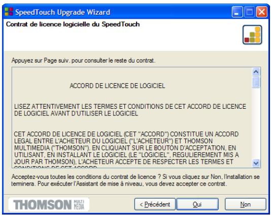 SpeedTouch Upgrade Wizard Contrat de licence logicielle du SpeedTouch Appuyez sur Page suiv. pour consulter le reste du contrat. ACCORD DE LICENCE DE LOGICIEL LISEZ ATTENTIVEMENT LES TERMES ET CONDITIONS DE CET ACCORD DE LICENCE DE LOGICIEL AVANT D'UTILISER LE LOGICIEL CET ACCORD DE LICENCE DE LOGICIEL (CET "ACCORD") CONSTITUE UN ACCORD LEGAL ENTRE L'ACHETEUR DU LOGICIEL ("L'ACHETEUR") ET THOMSON MULTIMEDIA ("THOMSON"). EN CLIQUANT SUR LE BOUTON D'ACCEPTATION, EN UTILISANT, EN INSTALLANT LE LOGICIEL (LE "LOGICIEL", REGULIEREMENT MIS A JOUR PAR THOMSON), L'ACHETEUR ACCEPTÉ DE RESPECTER LES TERMES ET CONDITIONS DE CET ACCORD. Acceptez-vous toutes les conditions du contrat de licence ? Si vous cliquez sur Non, l'installation se terminera. Pour exécuter l'Assistant de mise à niveau, vous devez accepter ce contrat. < Précédent Qui Non