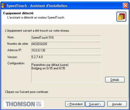 SpeedTouch - Assistant d'installation Equipement détecté L'assistant a détecté un routeur SpeedTouch. L'équipement suivant a été trouvé sur votre réseau Nom: SpeedTouch 516 Numéro de série: 0432DG028 Adresse IP: 10.0.0.138 Version: 5.2.7.4.0 Configuration: Paramètres par défaut (usine) Bridging on 0/35 and 8/35 Détails Cliquez sur Suivant pour continuer. THOMSON MOISEA HEMO < Précédent Suivant > Annuler