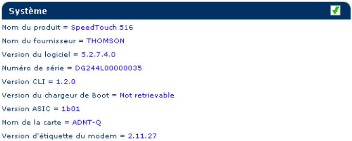 Système Nom du produit = SpeedTouch 516 Nom du fournisseur = THOMSON Version du logiciel = 5.2.7.4.0 Numéro de série = DG244L00000035 Version CLI = 1.2.0 Version du chargeur de Boot = Not retrievable Version ASIC = 1b01 Nom de la carte = ADNT-Q Version d'étiquette du modem = 2.11.27
