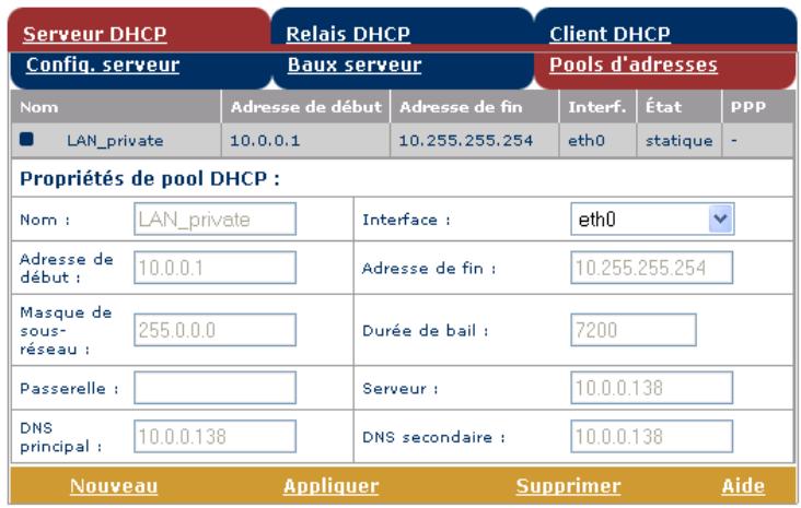 Serveur DHCP Relais DHCP Client DHCP Config. serveur Baux serveur Pools d'adresses Nom Adresse de début Adresse de fin Interf. État PPP ■ LAN_private 10.0.0.1 10.255.255.254 eth0(statique -Propriétés de pool DHCP :Nom : LAN_private Interface : eth0 Adresse de début : 10.0.0.1 Adresse de fin : 10.255.255.254 Masque de sous-réseau : 255.0.0.0 Durée de bail : 7200 Passerelle : Serveur : 10.0.0.138 DNS principal : 10.0.0.138 DNS secondaire : 10.0.0.138 Nouveau Appliquer Supprimer Aide