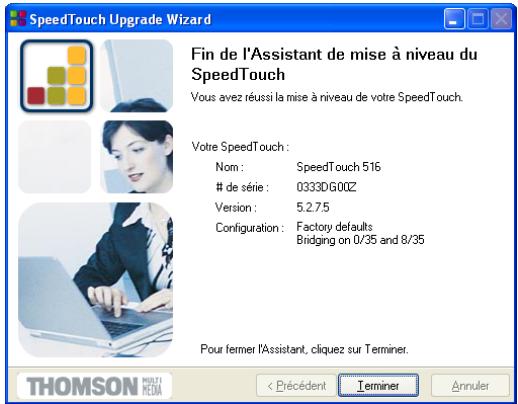 SpeedTouch Upgrade Wizard Fin de l'Assistant de mise à niveau du SpeedTouch Vous avez réussi la mise à niveau de votre SpeedTouch. Votre SpeedTouch : Nom : SpeedTouch 516 de série : 0333D.G00Z Version : 5.2.7.5 Configuration : Factory defaults Bridging on 0/35 and 8/35 Pour fermer l'Assistant, cliquez sur Terminer. THOMSON PRELIE < Précédent Terminer Annuler