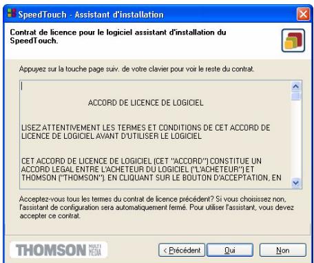 Contrat de licence pour le logiciel assistant d'installation du SpeedTouch. Appuyez sur la touche page suiv. de votre clavier pour voir le reste du contrat. ACCORD DE LICENCE DE LOGICIEL LISEZ ATTENTIVEMENT LES TERMES ET CONDITIONS DE CET ACCORD DE LICENCE DE LOGICIEL AVANT D'UTILISER LE LOGICIEL CET ACCORD DE LICENCE DE LOGICIEL (CET "ACCORD") CONSTITUE UN ACCORD LEGAL ENTRE L'ACHETEUR DU LOGICIEL ("L'ACHETEUR") ET THOMSON ("THOMSON") EN CLIQUANT SUR LE BOUTON D'ACCEPTATION, EN Acceptez-vous tous les termes du contrat de licence précédent? Si vous choisissez non, l'assistant de configuration sera automatiquement fermé. Pour utiliser l'assistant, vous devez accepter ce contrat. < Précédent Qui Non THOMSON MÉDIA