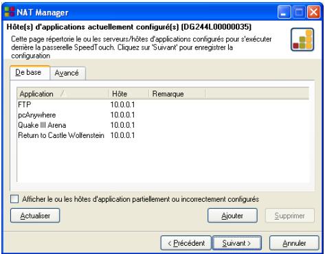 NAT Manager Hôte(s) d'applications actuellement configuré(s) (DG244L00000035) Cette page répoterie le ou les serveurs/hôtes d'applications configurés pour d'exécuter driète la passerelle Speedf'ouch. Cliquez sur 'Suivant' pour enregistrer la configuration De base Avancé Application / Hôte Remarque FTP 10.0.0.1 pcAnywhere 10.0.0.1 Quake III Arena 10.0.0.1 Return to Castle Wolfenstein 10.0.0.1 □ Alficher le ou les hôtes d'application partiellement ou incorrectement configurés Actualiser Ajouter Supprimer < Précédent Suivant > Annuler