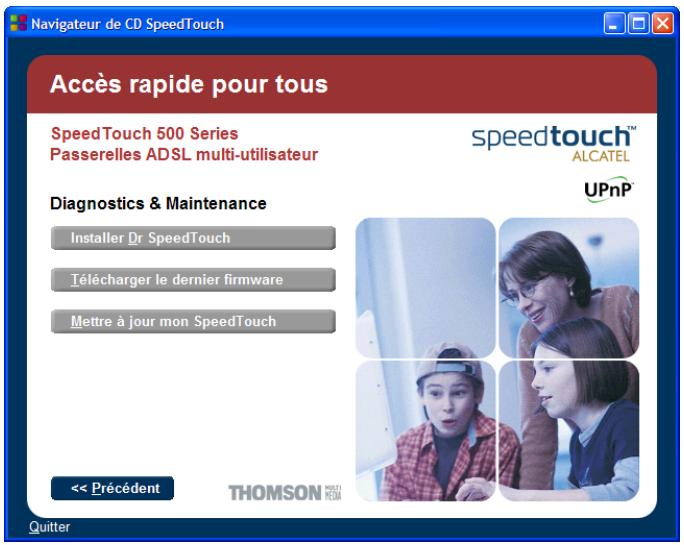 Navigateur de CD SpeedTouch Accès rapide pour tous SpeedTouch 500 Series Passerelles ADSL multi-utilisateur speedtouch™ ALCATEL UPnP Diagnostics & Maintenance Installer Dr SpeedTouch Télécharger le dernier firmware Mettre à jour mon SpeedTouch << Précédent THOMSON Quitter