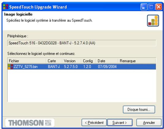 SpeedTouch Upgrade Wizard Image logicielle Spécifiez le logiciel système à transférer au SpeedTouch. Périphérique : SpeedTouch 516 - 0432DG028 - BANT-J - 5.2.7.4.0 (AA) Sélectionnez le logiciel système et continuez. Fichier Carte Version Config Date Remarque ZZTV_5275.bin BANT-J 5.2.7.5.0 1.2.0 07/09/2004 Disque fourni... THOMSON MULTI MEDIA < Précédent Suivant > Annuler