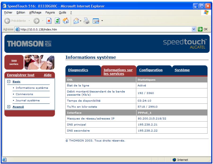 SpeedTouch 516: 0333DG00C - Microsoft Internet Explorer Fichier Edition Affichage Fayoris Qutils ? Précédente Adresse http://10.0.0.138/index.htm OK THOMSON MULTI MEDIA speedtouch™ ALCATEL 500 series Enregistrer tout Aide Basic • Informations système • Connexions • Journal système Avancé Informations système Diagnostics Informations sur les services Configuration Système DSL Statistiques État de la ligne Activé Débit montant/descendant de la bande passante (Kb/s) 192 / 3360 Temps de disponibilité 03:24:10 Tx/Rx en kilo-octets 5718 / 29910 Interface PPPoE_1 Masques de réseau/adresses IP 80.200.215.218/32 DNS principal 195.238.2.21 DNS secondaire 195.238.2.22 © THOMSON 2003. Tous droits réservés. Internet