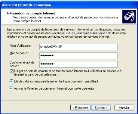 Assistant Nouvelle connexion Information de compte Internet Vous aurez besoin d'un nom de compte et d'un mot de passe pour vous inscrire à votre compte Internet. Entrez un nom de compte de fournisseur de services Internet et un mot de passe, notez ces informations et conservez les dans un endroit sûr. (Si vous avez oublié votre nom de compte existant et voite mot de passe, contactez votre fournisseur de services Internet.) Nom d'utilisateur : jshndoe@MyISP Mot de passe : •••••••• Confirmer le mot de passe : •••••••• ✓ Utiliger ce nom de compte et ce mot de passe lorsque tout utilisateur se connecte à Internet à partir de cet ordinateur : ✓ Établir cette connexion Internet en tant que connexion par défaut ✓ Activer le Pare-feu de connexion Internet pour cette connexion < Précédent Suivant > Annuler